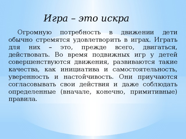 Игра – это искра Огромную потребность в движении дети обычно стремятся удовлетворить в играх. Играть для них – это, прежде всего, двигаться, действовать. Во время подвижных игр у детей совершенствуются движения, развиваются такие качества, как инициатива и самостоятельность, уверенность и настойчивость. Они приучаются согласовывать свои действия и даже соблюдать определенные (вначале, конечно, примитивные) правила. 