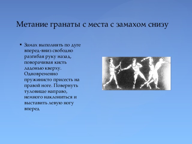 Метание гранаты с места с замахом снизу Замах выполнять по дуге вперед-вниз свободно разгибая руку назад, поворачивая кисть ладонью кверху. Одновременно пружинисто присесть на правой ноге. Повернуть туловище направо, немного наклониться и выставить левую ногу вперед 