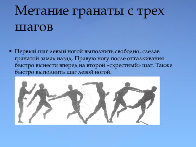 Метание гранаты с трех шагов Первый шаг левый ногой выполнить свободно, сделав гранатой замах назад. Правую ногу после отталкивания быстро вынести вперед на второй «скрестный» шаг. Также быстро выполнить шаг левой ногой. 