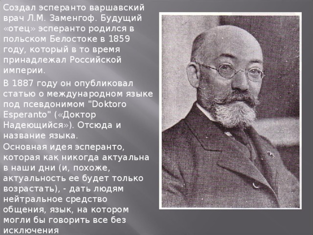 Создал эсперанто варшавский врач Л.М. Заменгоф. Будущий «отец» эсперанто родился в польском Белостоке в 1859 году, который в то время принадлежал Российской империи. В 1887 году он опубликовал статью о международном языке под псевдонимом 