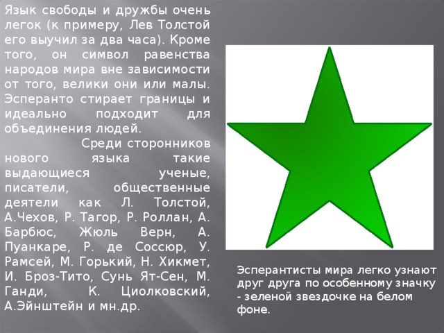 Язык свободы и дружбы очень легок (к примеру, Лев Толстой его выучил за два часа). Кроме того, он символ равенства народов мира вне зависимости от того, велики они или малы. Эсперанто стирает границы и идеально подходит для объединения людей.  Среди сторонников нового языка такие выдающиеся ученые, писатели, общественные деятели как Л. Толстой, А.Чехов, Р. Тагор, Р. Роллан, А. Барбюс, Жюль Верн, А. Пуанкаре, Р. де Соссюр, У. Рамсей, М. Горький, Н. Хикмет, И. Броз-Тито, Сунь Ят-Сен, М. Ганди, К. Циолковский, А.Эйнштейн и мн.др. 