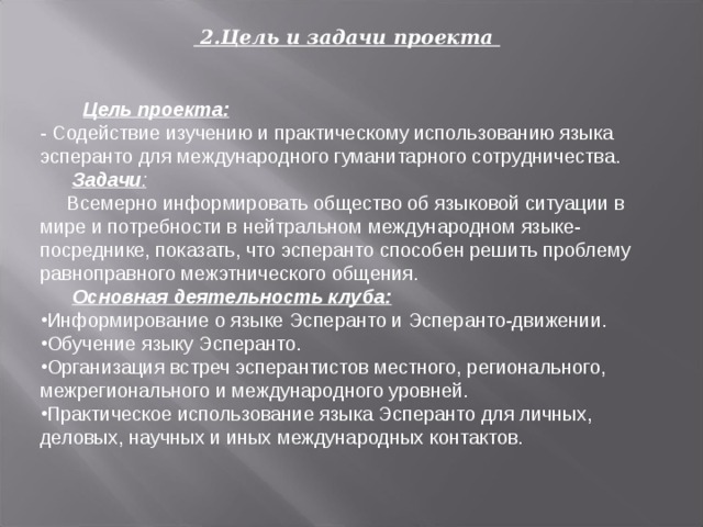  2.Цель и задачи проекта   Цель проекта: - Содействие изучению и практическому использованию языка эсперанто для международного гуманитарного сотрудничества.  Задачи :  Всемерно информировать общество об языковой ситуации в мире и потребности в нейтральном международном языке-посреднике, показать, что эсперанто способен решить проблему равноправного межэтнического общения.   Основная деятельность клуба: Информирование о языке Эсперанто и Эсперанто-движении. Обучение языку Эсперанто. Организация встреч эсперантистов местного, регионального, межрегионального и международного уровней. Практическое использование языка Эсперанто для личных, деловых, научных и иных международных контактов. 