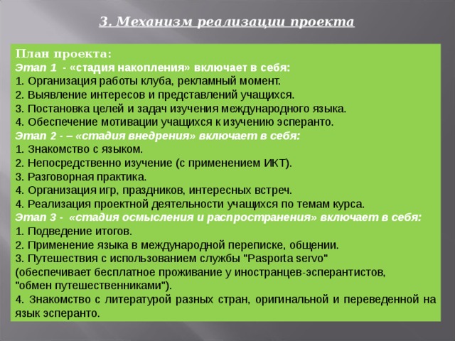 3 . Механизм реализации проекта План  проекта: Этап 1 - «стадия накопления» включает в себя: 1. Организация работы клуба, рекламный момент. 2. Выявление интересов и представлений учащихся. 3. Постановка целей и задач изучения международного языка. 4. Обеспечение мотивации учащихся к изучению эсперанто. Этап 2 - – «стадия внедрения» включает в себя: 1. Знакомство с языком. 2. Непосредственно изучение (с применением ИКТ). 3. Разговорная практика. 4. Организация игр, праздников, интересных встреч. 4. Реализация проектной деятельности учащихся по темам курса. Этап 3 - «стадия осмысления и распространения» включает в себя: 1. Подведение итогов. 2. Применение языка в международной переписке, общении. 3. Путешествия с использованием службы 