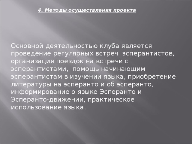 4. Методы осуществления проекта Основной деятельностью клуба является проведение регулярных встреч эсперантистов, организация поездок на встречи с эсперантистами, помощь начинающим эсперантистам в изучении языка, приобретение литературы на эсперанто и об эсперанто, информирование о языке Эсперанто и Эсперанто-движении, практическое использование языка. 
