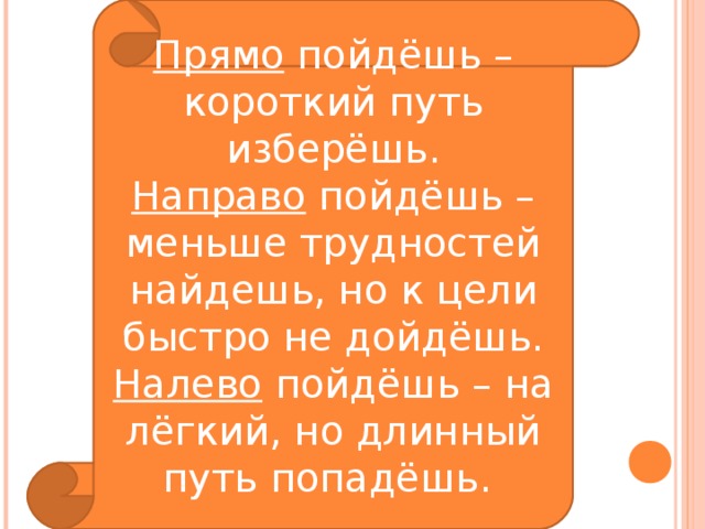 Прямо пойдёшь – короткий путь изберёшь. Направо пойдёшь – меньше трудностей найдешь, но к цели быстро не дойдёшь. Налево пойдёшь – на лёгкий, но длинный путь попадёшь. 