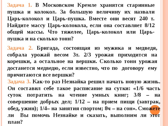 Задача 1. В Московском Кремле хранятся старинные пушка и колокол. За большую величину их назвали Царь-колокол и Царь-пушка. Вместе они весят 240 т. Найдите массу Царь-колокола, если она составляет 8 / 12 общей массы. Что тяжелее, Царь-колокол или Царь-пушка и на сколько тонн? Задача 2. Бригада, состоящая из мужика и медведя, собрала урожай весом 3т. 2 / 3 урожая приходится на корешки, а остальное на вершки. Сколько тонн урожая достанется медведю, если известно, что по договору ему причитаются все вершки? Задача 3. Как-то раз Незнайка решил начать новую жизнь. Он составил себе такое расписание на сутки: «1 / 6 часть суток потратить на чтение умных книг; 3 / 8 – на совершение добрых дел; 1 / 12 – на прием пищи (завтрак, обед, ужин); 1 / 4– на занятия спортом; 8ч – на сон». Сможете ли Вы помочь Незнайке и сказать, выполним ли этот план? 