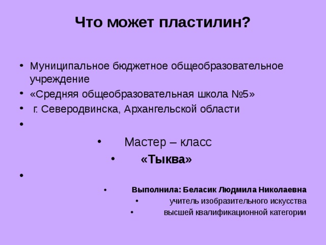 Что может пластилин?   Муниципальное бюджетное общеобразовательное учреждение «Средняя общеобразовательная школа №5»  г. Северодвинска, Архангельской области   Мастер – класс «Тыква»   Выполнила: Беласик Людмила Николаевна учитель изобразительного искусства высшей квалификационной категории 
