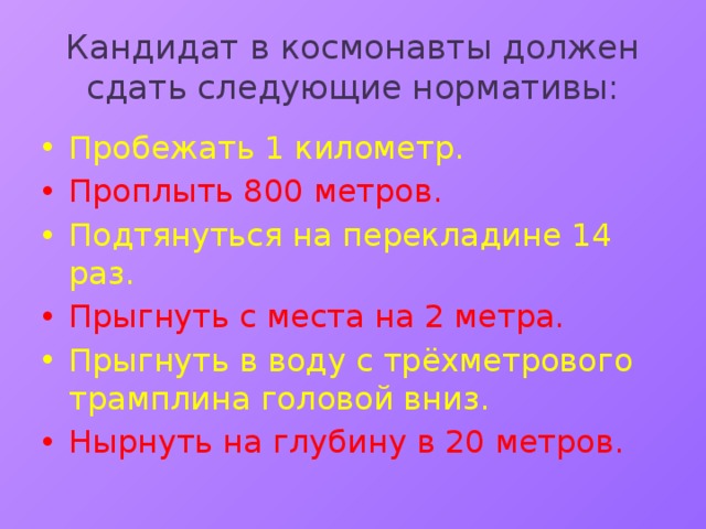 Кандидат в космонавты должен сдать следующие нормативы: Пробежать 1 километр. Проплыть 800 метров. Подтянуться на перекладине 14 раз. Прыгнуть с места на 2 метра. Прыгнуть в воду с трёхметрового трамплина головой вниз. Нырнуть на глубину в 20 метров. 