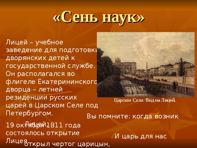 «Сень наук» Лицей – учебное заведение для подготовки дворянских детей к государственной службе. Он располагался во флигеле Екатерининского дворца – летней резиденции русских царей в Царском Селе под Петербургом. 19 октября 1811 года состоялось открытие Лицея.  Царское Село. Вид на Лицей.  Вы помните: когда возник Лицей,  И царь для нас открыл чертог царицын,  И мы пришли… («19 октября») 