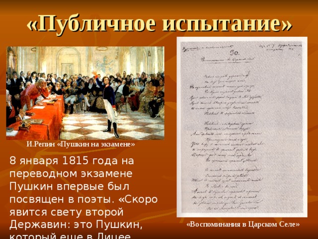 «Публичное испытание»  И.Репин «Пушкин на экзамене» 8 января 1815 года на переводном экзамене Пушкин впервые был посвящен в поэты. «Скоро явится свету второй Державин: это Пушкин, который еще в Лицее перещеголял всех писателей». (Г.Р.Державин)  «Воспоминания в Царском Селе» 