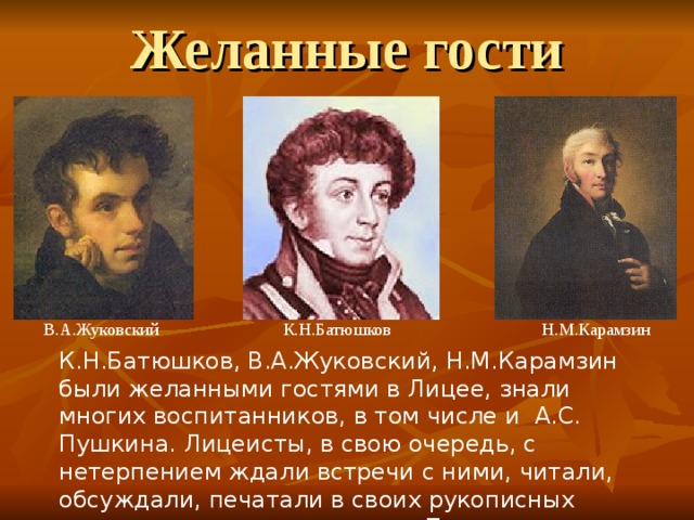 Желанные гости  В.А.Жуковский  К.Н.Батюшков  Н.М.Карамзин К.Н.Батюшков, В.А.Жуковский, Н.М.Карамзин были желанными гостями в Лицее, знали многих воспитанников, в том числе и А.С. Пушкина. Лицеисты, в свою очередь, с нетерпением ждали встречи с ними, читали, обсуждали, печатали в своих рукописных журналах стихи этих поэтов. Поэты уже в Лицее увидели в А.С. Пушкине развивающийся талант. 