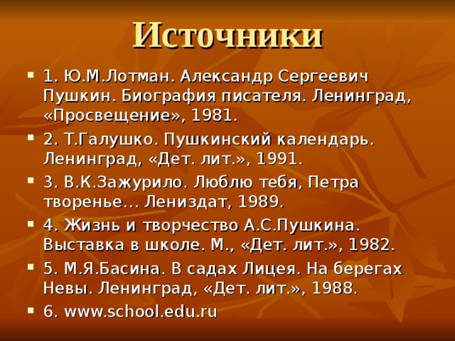 Источники 1. Ю.М.Лотман. Александр Сергеевич Пушкин. Биография писателя. Ленинград, «Просвещение», 1981. 2. Т.Галушко. Пушкинский календарь. Ленинград, «Дет. лит.», 1991. 3. В.К.Зажурило. Люблю тебя, Петра творенье… Лениздат, 1989. 4. Жизнь и творчество А.С.Пушкина. Выставка в школе. М., «Дет. лит.», 1982. 5. М.Я.Басина. В садах Лицея. На берегах Невы. Ленинград, «Дет. лит.», 1988. 6. www.school.edu.ru 