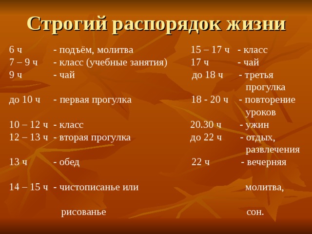Строгий распорядок жизни 6 ч - подъём, молитва 15 – 17 ч - класс 7 – 9 ч - класс (учебные занятия) 17 ч - чай 9 ч - чай до 18 ч - третья  прогулка до 10 ч - первая прогулка 18 - 20 ч - повторение  уроков 10 – 12 ч - класс 20.30 ч - ужин 12 – 13 ч - вторая прогулка до 22 ч - отдых,  развлечения 13 ч - обед 22 ч - вечерняя 14 – 15 ч - чистописанье или молитва,  рисованье сон. 