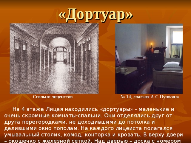 «Дортуар»  Спальни лицеистов № 14, спальня А.С.Пушкина  На 4 этаже Лицея находились «дортуары» - маленькие и очень скромные комнаты-спальни. Они отделялись друг от друга перегородками, не доходившими до потолка и делившими окно пополам. На каждого лицеиста полагался умывальный столик, комод, конторка и кровать. В верху двери – окошечко с железной сеткой. Над дверью – доска с номером комнаты и фамилией воспитанника. 