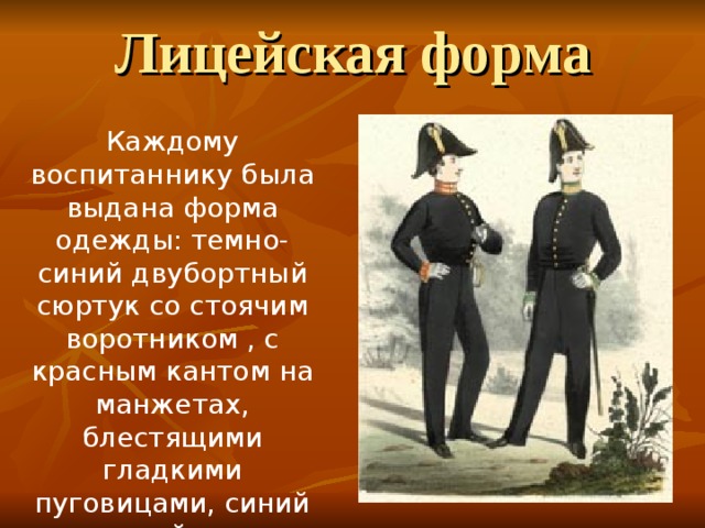 Лицейская форма Каждому воспитаннику была выдана форма одежды: темно-синий двубортный сюртук со стоячим воротником , с красным кантом на манжетах, блестящими гладкими пуговицами, синий суконный жилет, синие длинные прямые панталоны, полусапожки. 