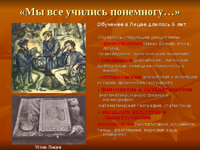 «Мы все учились понемногу…» Обучение в Лицее длилось 6 лет.  Изучались следующие дисциплины: - нравственные  (закон Божий, этика, логика,  правоведение, политическая экономия); - словесные  (российская, латинская, французская, немецкая словесность и языки); - исторические  (российская и всеобщая история, физическая география); - физические и математические  (математика, начало физики и космографии,  математическая география, статистика); - изящного искусства и гимнастические упражнения (чистописание, рисование, танцы, фехтование, верховая езда, плавание).  Устав Лицея 