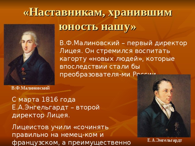 В.Ф.Малиновский – первый директор Лицея. Он стремился воспитать кагорту «новых людей», которые впоследствии стали бы преобразователя-ми России.  В.Ф.Малиновский С марта 1816 года Е.А.Энгельгардт – второй директор Лицея.  Лицеистов учили «сочинять правильно на немец-ком и французском, а преимущественно на рос-сийском языке». И учили мыслить, творить…  Е.А.Энгельгардт 