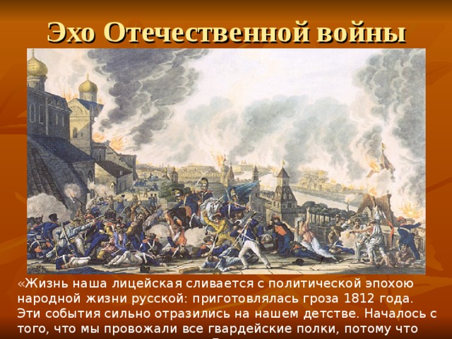 Эхо Отечественной войны «Жизнь наша лицейская сливается с политической эпохою народной жизни русской: приготовлялась гроза 1812 года. Эти события сильно отразились на нашем детстве. Началось с того, что мы провожали все гвардейские полки, потому что они проходили мимо самого Лицея…» И.И.Пущин «Записки о Пушкине» 