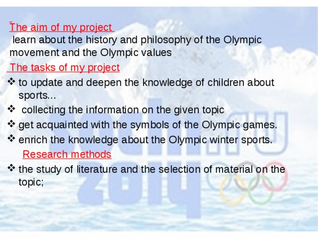  The aim of my project  learn about the history and philosophy of the Olympic movement and the Olympic values  The tasks of my project to update and deepen the knowledge of children about sports...   collecting the information on the given topic get acquainted with the symbols of the Olympic games. enrich the knowledge about the Olympic winter sports. Research methods the study of literature and the selection of material on the topic; 