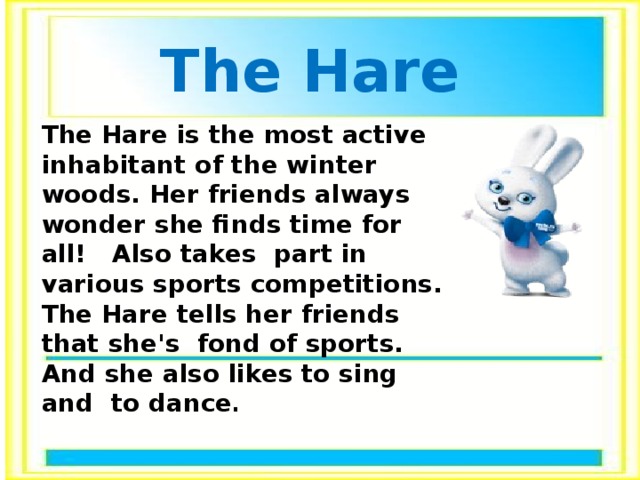 The Hare The Hare is the most active inhabitant of the winter woods. Her friends always wonder she finds time for all! Also takes part in various sports competitions. The Hare tells her friends that she's fond of sports. And she also likes to sing and to dance .  