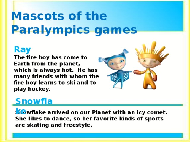 Mascots of the Paralympics games Ray  The fire boy has come to Earth from the planet, which is always hot. He has many friends with whom the fire boy learns to ski and to play hockey. Snowflake Snowflake arrived on our Planet with an icy comet. She likes to dance, so her favorite kinds of sports are skating and freestyle. 