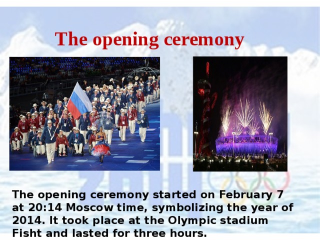  The opening ceremony The opening ceremony started on February 7 at 20:14 Moscow time, symbolizing the year of 2014. It took place at the Olympic stadium Fisht and lasted for three hours. 