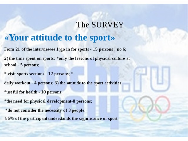  The SURVEY «Your attitude to the sport» From 21 of the interviewee 1)go in for sports - 15 persons ; no 6; 2) the time spent on sports: *only the lessons of physical culture at school - 5 persons; * visit sports sections - 12 persons; * daily workout - 4 persons; 3) the attitude to the sport activities: *useful for health - 10 persons; *the need for physical development-8 persons;  *do not consider the necessity of 3 people.  86% of the participant understands the significance of sport. 