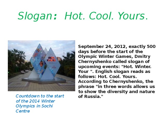 Slogan : Hot. Cool. Yours . September 24, 2012, exactly 500 days before the start of the Olympic Winter Games, Dmitry Chernyshenko called slogan of upcoming events: 