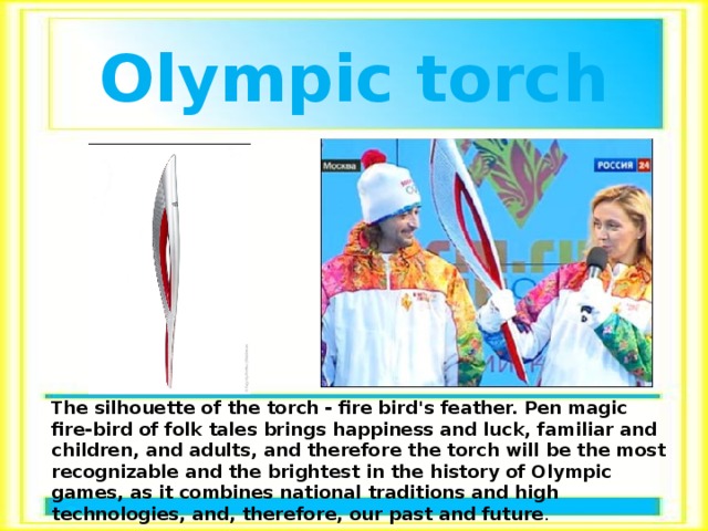 Olympic torch The silhouette of the torch - fire bird's feather. Pen magic fire-bird of folk tales brings happiness and luck, familiar and children, and adults, and therefore the torch will be the most recognizable and the brightest in the history of Olympic games, as it combines national traditions and high technologies, and, therefore, our past and future . 