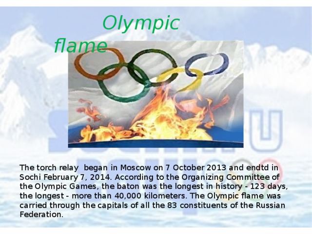  Olympic flame The torch relay began in Moscow on 7 October 2013 and endtd in Sochi February 7, 2014. According to the Organizing Committee of the Olympic Games, the baton was the longest in history - 123 days, the longest - more than 40,000 kilometers. The Olympic flame was carried through the capitals of all the 83 constituents of the Russian Federation. 