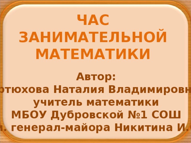 ЧАС ЗАНИМАТЕЛЬНОЙ МАТЕМАТИКИ Автор: Артюхова Наталия Владимировна, учитель математики МБОУ Дубровской №1 СОШ им. генерал-майора Никитина И.С. 