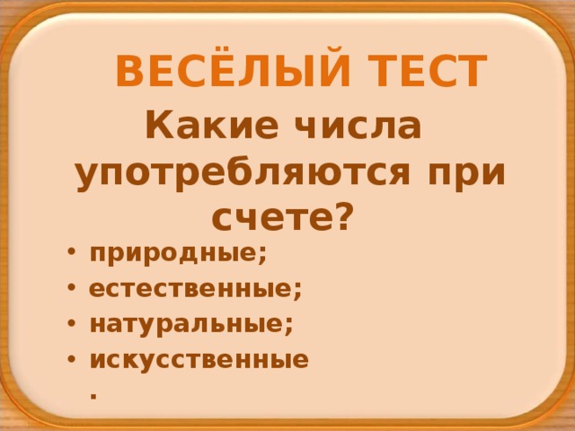 ВЕСЁЛЫЙ ТЕСТ Какие числа  употребляются при счете? природные; естественные; натуральные; искусственные. 