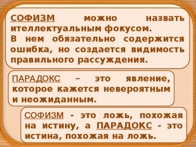 СОФИЗМ можно назвать ителлектуальным фокусом.  В нем обязательно содержится ошибка, но создается видимость правильного рассуждения. ПАРАДОКС – это явление, которое кажется невероятным и неожиданным. СОФИЗМ - это ложь, похожая на истину, а ПАРАДОКС - это истина, похожая на ложь. 