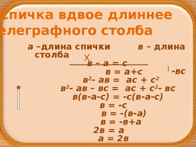 Спичка вдвое длиннее телеграфного столба а –длина спички в – длина столба в – а = с  в = а+с  в 2 - ав = ас + с 2  в 2 - ав – вс = ас + с 2 - вс  в(в-а-с) = -с(в-а-с)  в = -с  в = -(в-а)  в = -в+а  2в = а  а = 2в   -вс 