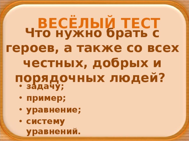 ВЕСЁЛЫЙ ТЕСТ Что нужно брать с героев, а также со всех честных, добрых и порядочных людей? задачу; пример; уравнение; систему уравнений. 