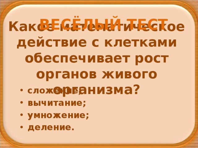 ВЕСЁЛЫЙ ТЕСТ Какое математическое действие с клетками обеспечивает рост органов живого организма? сложение; вычитание; умножение; деление. 