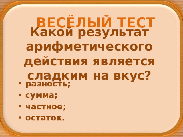 ВЕСЁЛЫЙ ТЕСТ Какой результат арифметического действия является сладким на вкус? разность; сумма; частное; остаток. 