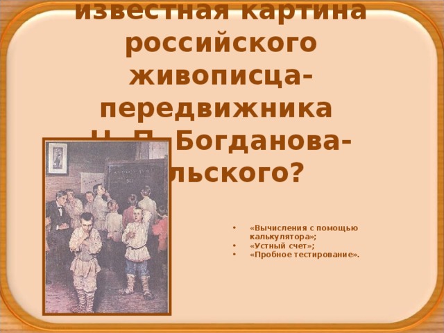 Как называется  известная картина российского живописца-передвижника  Н. П. Богданова-Бельского? «Вычисления с помощью калькулятора»; «Устный счет»; «Пробное тестирование». 