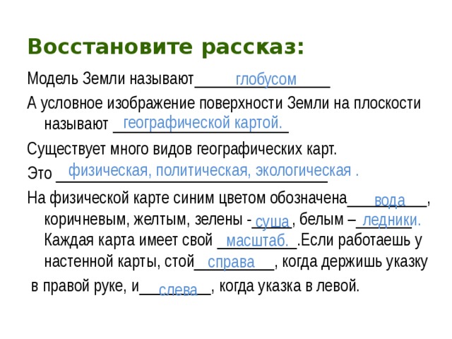 Восстановите рассказ: Модель Земли называют_________________ А условное изображение поверхности Земли на плоскости называют ______________________ Существует много видов географических карт. Это __________________________________ На физической карте синим цветом обозначена__________, коричневым, желтым, зелены -_____, белым –_______ Каждая карта имеет свой __________.Если работаешь у настенной карты, стой__________, когда держишь указку  в правой руке, и_________, когда указка в левой.  глобусом Модель Земли называют .... А условное изображение поверхности Земли на плоскости называют .... Существует много видов географических карт. Это ... . На физической карте синим цветом обозначена ..., коричневым, желтым, зелены -..., белым - ... . Каждая карта имеет свой ....  Если работаешь у настенной карты, стой ..., когда держишь указку в правой руке, и ..., когда указка в левой географической картой. физическая, политическая, экологическая .  вода ледники.  суша масштаб. справа слева 