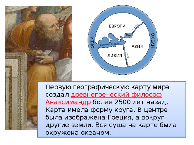  Первую географическую карту мира создал древнегреческий философ Анаксимандр более 2500 лет назад. Карта имела форму круга. В центре была изображена Греция, а вокруг другие земли. Вся суша на карте была окружена океаном. 
