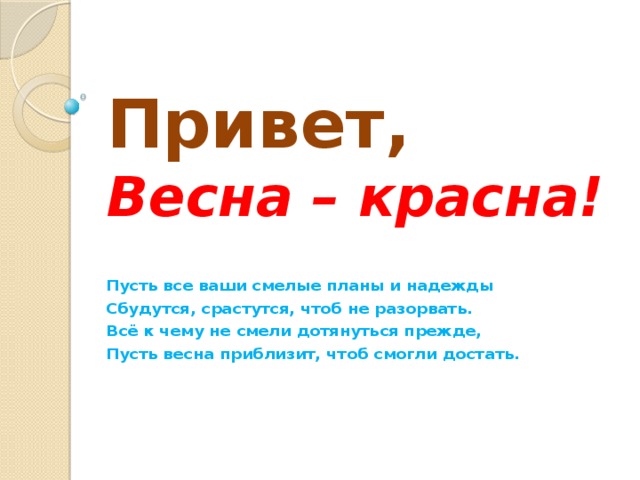 Привет,  Весна – красна! Пусть все ваши смелые планы и надежды Сбудутся, срастутся, чтоб не разорвать. Всё к чему не смели дотянуться прежде, Пусть весна приблизит, чтоб смогли достать. 