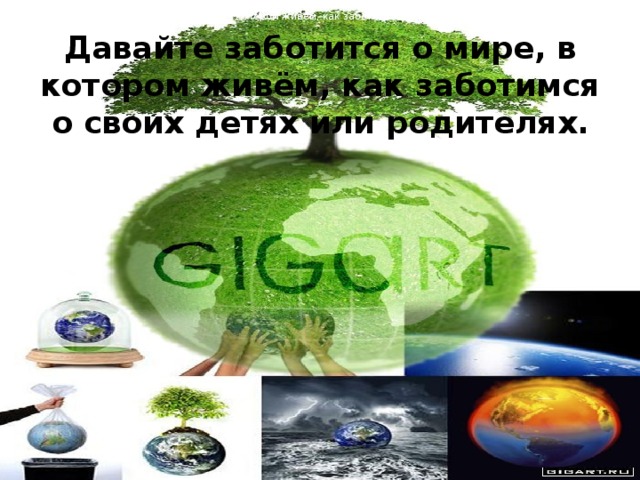 Давайте заботится о мире, в котором живём, как заботимся о своих детях или родителях. Давайте заботится о мире, в котором живём, как заботимся о своих детях или родителях.    