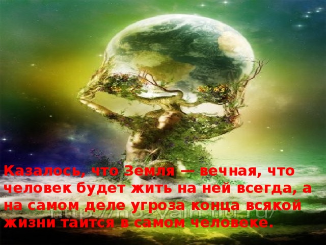 Казалось, что Земля — вечная, что человек будет жить на ней всегда, а на самом деле угроза конца всякой жизни таится в самом человеке.  