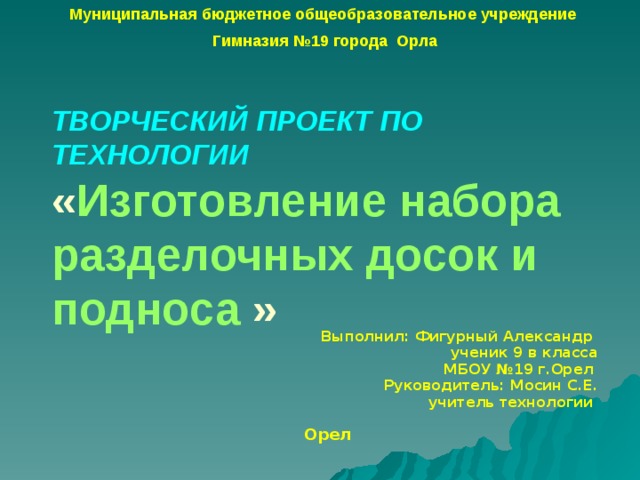 Муниципальная бюджетное общеобразовательное учреждение Гимназия №19 города Орла ТВОРЧЕСКИЙ ПРОЕКТ ПО ТЕХНОЛОГИИ  « Изготовление набора  разделочных досок и подноса » Выполнил: Фигурный Александр ученик 9 в класса МБОУ №19 г.Орел  Руководитель: Мосин С.Е. учитель технологии   Орел 