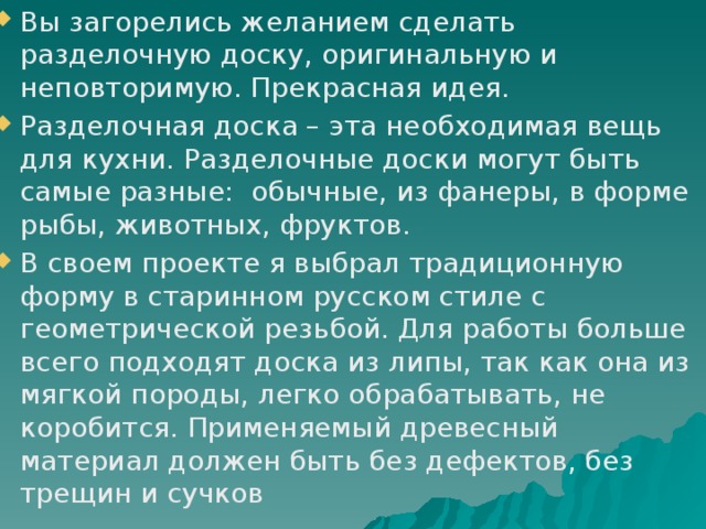 Вы загорелись желанием сделать разделочную доску, оригинальную и неповторимую. Прекрасная идея. Разделочная доска – эта необходимая вещь для кухни. Разделочные доски могут быть самые разные: обычные, из фанеры, в форме рыбы, животных, фруктов. В своем проекте я выбрал традиционную форму в старинном русском стиле с геометрической резьбой. Для работы больше всего подходят доска из липы, так как она из мягкой породы, легко обрабатывать, не коробится. Применяемый древесный материал должен быть без дефектов, без трещин и сучков 