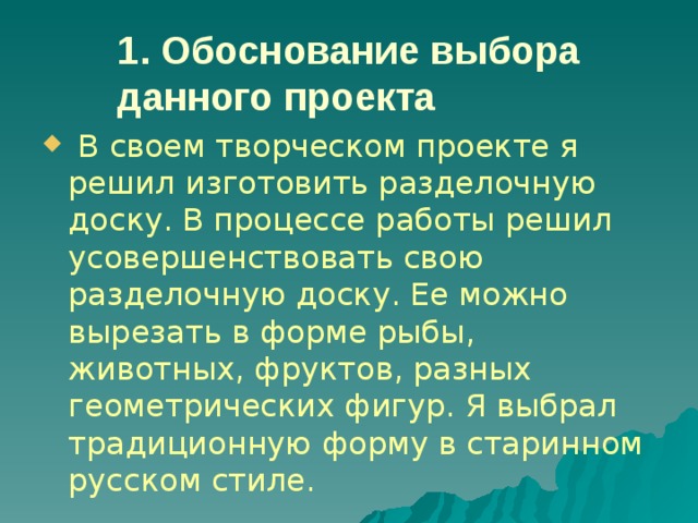 1. Обоснование выбора данного проекта  В своем творческом проекте я решил изготовить разделочную доску. В процессе работы решил усовершенствовать свою разделочную доску. Ее можно вырезать в форме рыбы, животных, фруктов, разных геометрических фигур. Я выбрал традиционную форму в старинном русском стиле. 