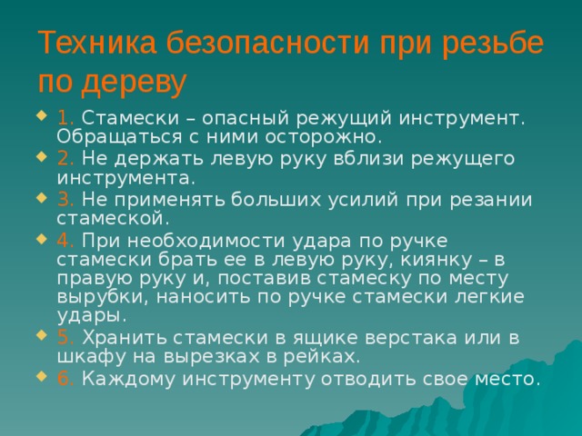 Техника безопасности при резьбе по дереву 1. Стамески – опасный режущий инструмент. Обращаться с ними осторожно. 2. Не держать левую руку вблизи режущего инструмента. 3. Не применять больших усилий при резании стамеской. 4. При необходимости удара по ручке стамески брать ее в левую руку, киянку – в правую руку и, поставив стамеску по месту вырубки, наносить по ручке стамески легкие удары. 5. Хранить стамески в ящике верстака или в шкафу на вырезках в рейках. 6. Каждому инструменту отводить свое место. 
