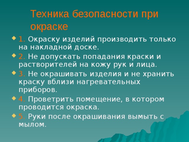 Техника безопасности при окраске 1. Окраску изделий производить только на накладной доске. 2. Не допускать попадания краски и растворителей на кожу рук и лица. 3. Не окрашивать изделия и не хранить краску вблизи нагревательных приборов. 4. Проветрить помещение, в котором проводится окраска. 5. Руки после окрашивания вымыть с мылом. 
