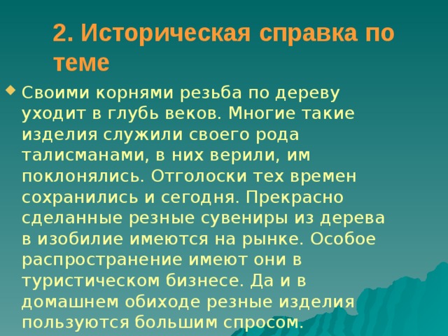2. Историческая справка по теме  Своими корнями резьба по дереву уходит в глубь веков. Многие такие изделия служили своего рода талисманами, в них верили, им поклонялись. Отголоски тех времен сохранились и сегодня. Прекрасно сделанные резные сувениры из дерева в изобилие имеются на рынке. Особое распространение имеют они в туристическом бизнесе. Да и в домашнем обиходе резные изделия пользуются большим спросом. 