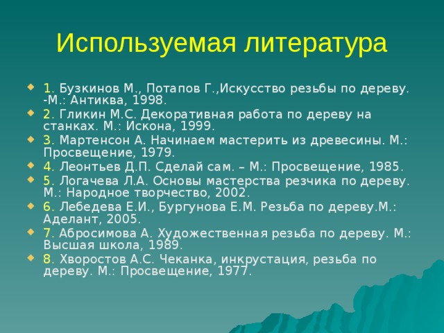 Используемая литература 1. Бузкинов М., Потапов Г.,Искусство резьбы по дереву. -М.: Антиква, 1998. 2. Гликин М.С. Декоративная работа по дереву на станках. М.: Искона, 1999. 3. Мартенсон А. Начинаем мастерить из древесины. М.: Просвещение, 1979. 4. Леонтьев Д.П. Сделай сам. – М.: Просвещение, 1985. 5. Логачева Л.А. Основы мастерства резчика по дереву. М.: Народное творчество, 2002. 6. Лебедева Е.И., Бургунова Е.М. Резьба по дереву.М.: Аделант, 2005. 7. Абросимова А. Художественная резьба по дереву. М.: Высшая школа, 1989. 8. Хворостов А.С. Чеканка, инкрустация, резьба по дереву. М.: Просвещение, 1977. 